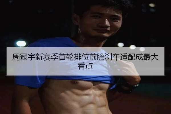 周冠宇新赛季首轮排位前瞻刹车适配成最大看点